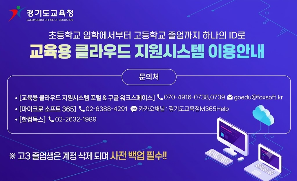 자율 균형 미래 경기도교육청 초등학교 입학에서부터 고등학교 졸업까지 하나의 ID로 교육용 클라우드 지원시스템 이용안내 문의처 [교육용 클라우드 지원시스템 포털 & 구글 워크스페이스]전화070-4916-0738,0739 이메일 goedu@foxsoft.kr [마이크로 소프트 365] 전화02-6388-4291 카카오태널 : 경기도교육청M365Help [한컴독스]전화02-2632-1989 고3졸업생은 계정 삭제 되며 사전 백업 필수!! (새창열림)